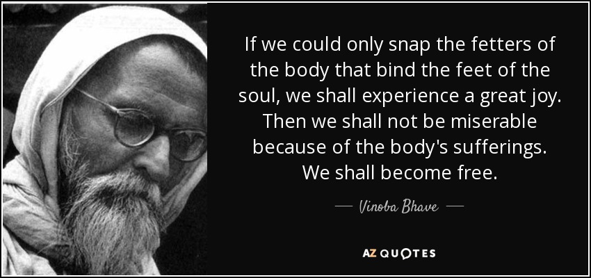 If we could only snap the fetters of the body that bind the feet of the soul, we shall experience a great joy. Then we shall not be miserable because of the body's sufferings. We shall become free. - Vinoba Bhave