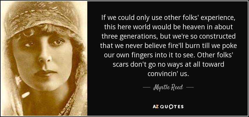 If we could only use other folks' experience, this here world would be heaven in about three generations, but we're so constructed that we never believe fire'll burn till we poke our own fingers into it to see. Other folks' scars don't go no ways at all toward convincin' us. - Myrtle Reed