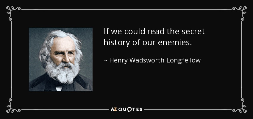 If we could read the secret history of our enemies. - Henry Wadsworth Longfellow