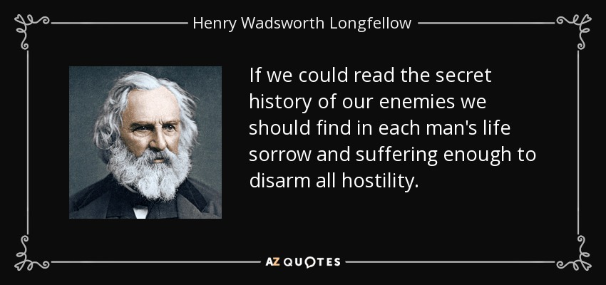 If we could read the secret history of our enemies we should find in each man's life sorrow and suffering enough to disarm all hostility. - Henry Wadsworth Longfellow