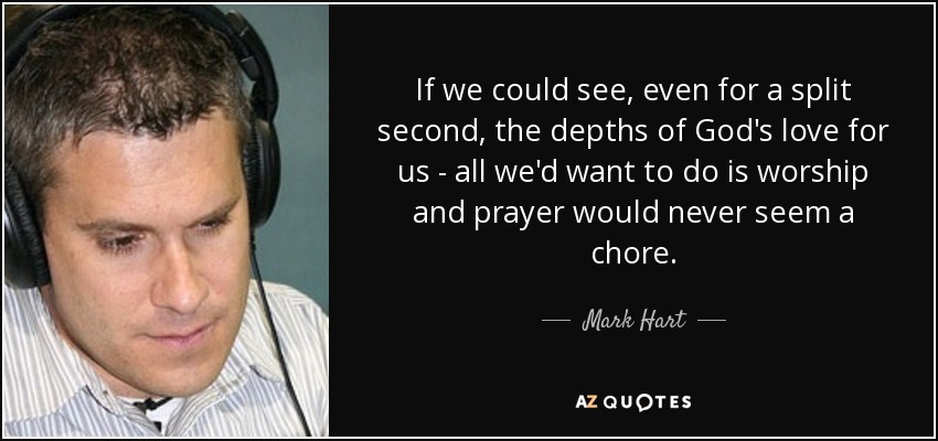 If we could see, even for a split second, the depths of God's love for us - all we'd want to do is worship and prayer would never seem a chore. - Mark Hart