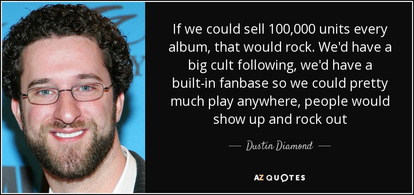 If we could sell 100,000 units every album, that would rock. We'd have a big cult following, we'd have a built-in fanbase so we could pretty much play anywhere, people would show up and rock out - Dustin Diamond