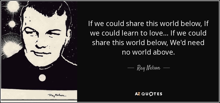 If we could share this world below, If we could learn to love... If we could share this world below, We'd need no world above. - Ray Nelson