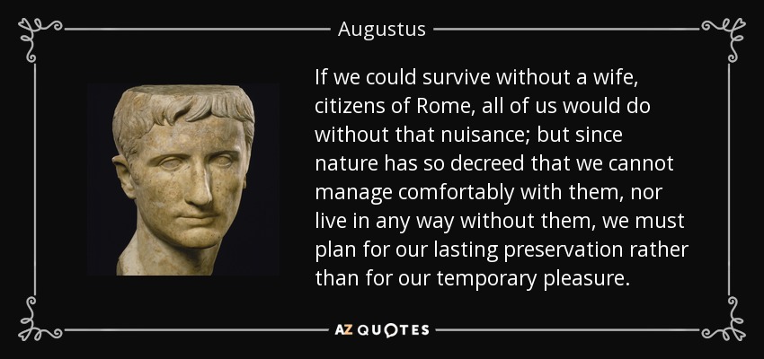If we could survive without a wife, citizens of Rome, all of us would do without that nuisance; but since nature has so decreed that we cannot manage comfortably with them, nor live in any way without them, we must plan for our lasting preservation rather than for our temporary pleasure. - Augustus