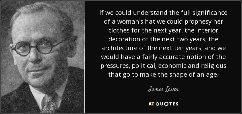 If we could understand the full significance of a woman's hat we could prophesy her clothes for the next year, the interior decoration of the next two years, the architecture of the next ten years, and we would have a fairly accurate notion of the pressures, political, economic and religious that go to make the shape of an age. - James Laver