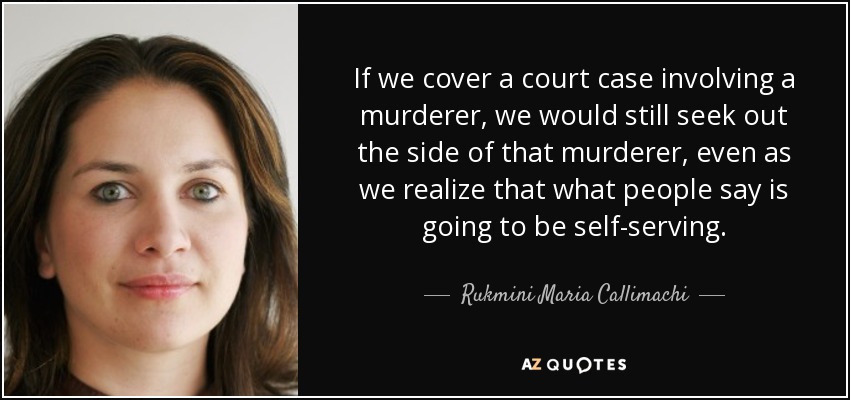 If we cover a court case involving a murderer, we would still seek out the side of that murderer, even as we realize that what people say is going to be self-serving. - Rukmini Maria Callimachi