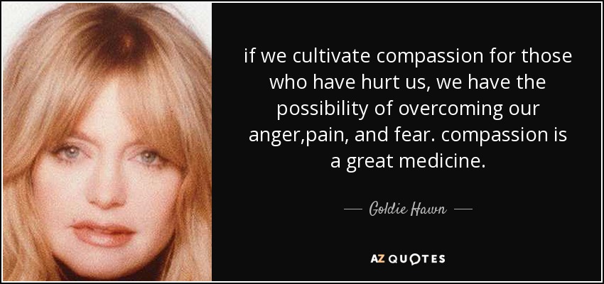 if we cultivate compassion for those who have hurt us, we have the possibility of overcoming our anger,pain, and fear. compassion is a great medicine. - Goldie Hawn
