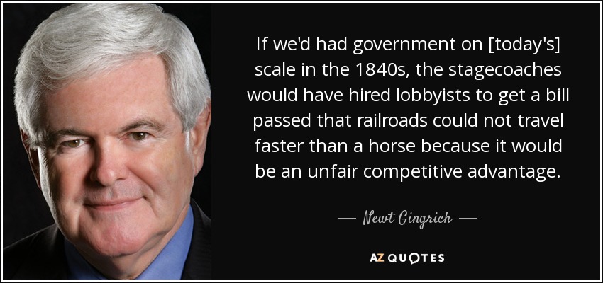If we'd had government on [today's] scale in the 1840s, the stagecoaches would have hired lobbyists to get a bill passed that railroads could not travel faster than a horse because it would be an unfair competitive advantage. - Newt Gingrich