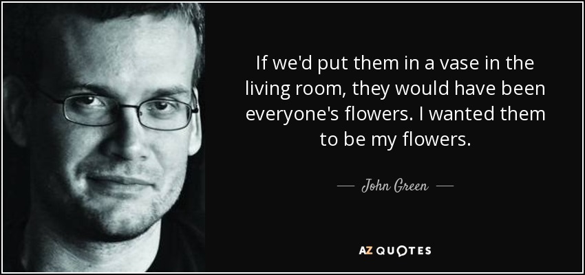 If we'd put them in a vase in the living room, they would have been everyone's flowers. I wanted them to be my flowers. - John Green