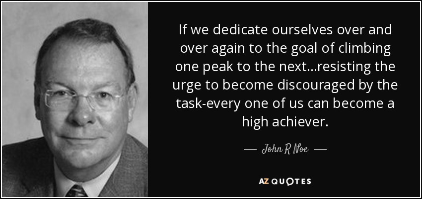 If we dedicate ourselves over and over again to the goal of climbing one peak to the next...resisting the urge to become discouraged by the task-every one of us can become a high achiever. - John R Noe