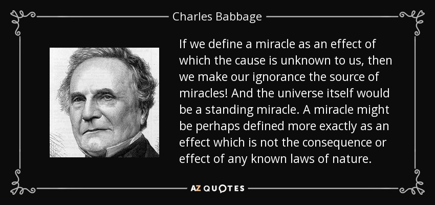 If we define a miracle as an effect of which the cause is unknown to us, then we make our ignorance the source of miracles! And the universe itself would be a standing miracle. A miracle might be perhaps defined more exactly as an effect which is not the consequence or effect of any known laws of nature. - Charles Babbage