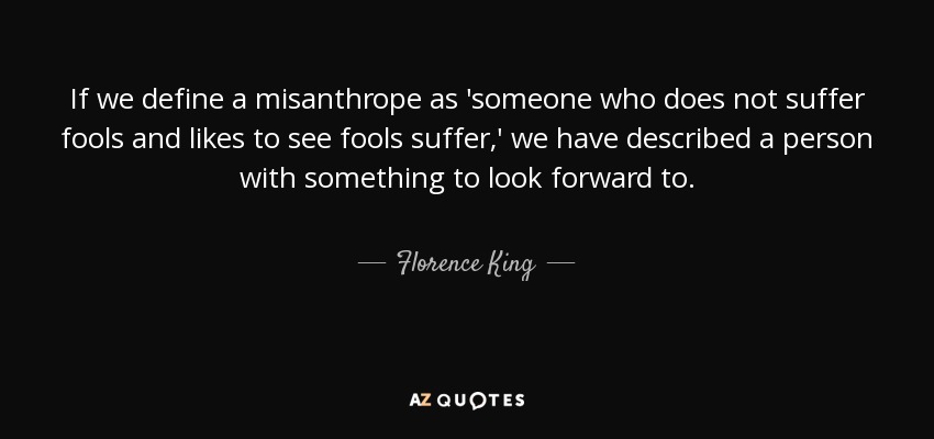 If we define a misanthrope as 'someone who does not suffer fools and likes to see fools suffer,' we have described a person with something to look forward to. - Florence King