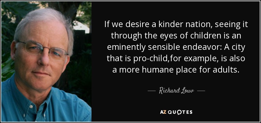 If we desire a kinder nation, seeing it through the eyes of children is an eminently sensible endeavor: A city that is pro-child,for example, is also a more humane place for adults. - Richard Louv