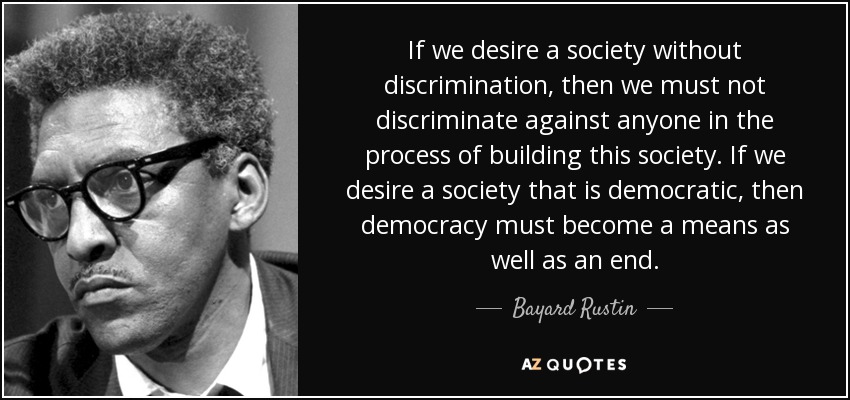 If we desire a society without discrimination, then we must not discriminate against anyone in the process of building this society. If we desire a society that is democratic, then democracy must become a means as well as an end. - Bayard Rustin