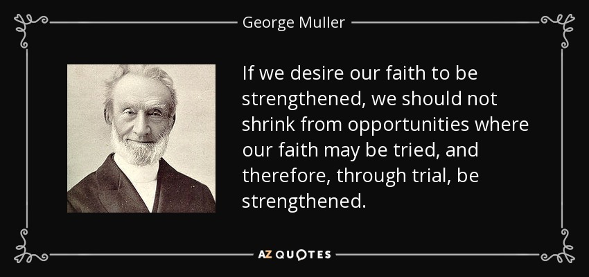 If we desire our faith to be strengthened, we should not shrink from opportunities where our faith may be tried, and therefore, through trial, be strengthened. - George Muller
