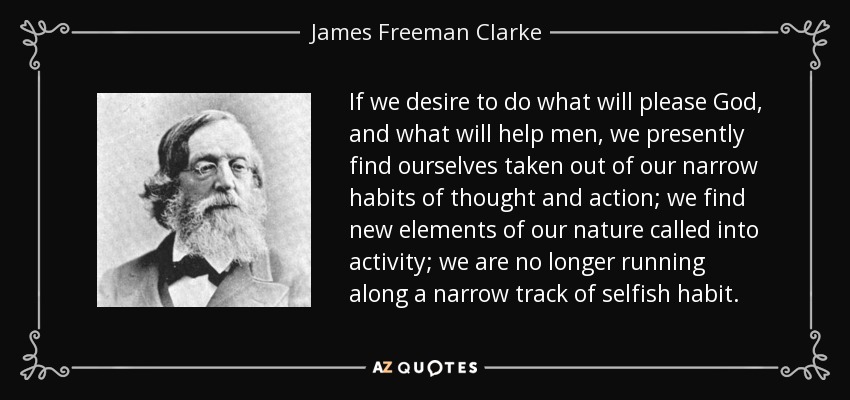 If we desire to do what will please God, and what will help men, we presently find ourselves taken out of our narrow habits of thought and action; we find new elements of our nature called into activity; we are no longer running along a narrow track of selfish habit. - James Freeman Clarke