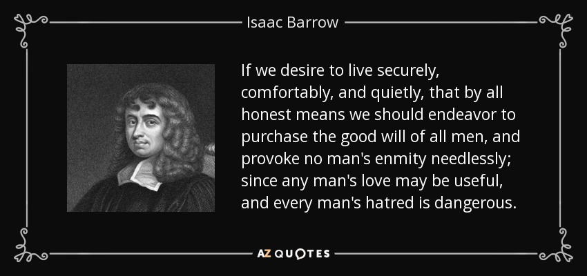 If we desire to live securely, comfortably, and quietly, that by all honest means we should endeavor to purchase the good will of all men, and provoke no man's enmity needlessly; since any man's love may be useful, and every man's hatred is dangerous. - Isaac Barrow