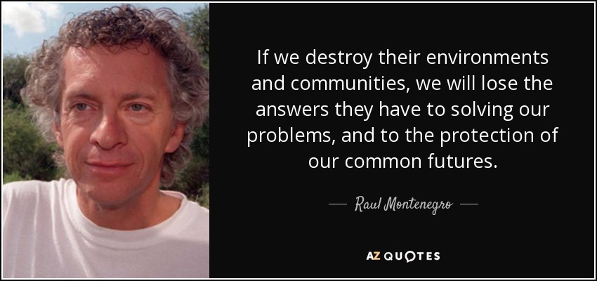 If we destroy their environments and communities, we will lose the answers they have to solving our problems, and to the protection of our common futures. - Raul Montenegro