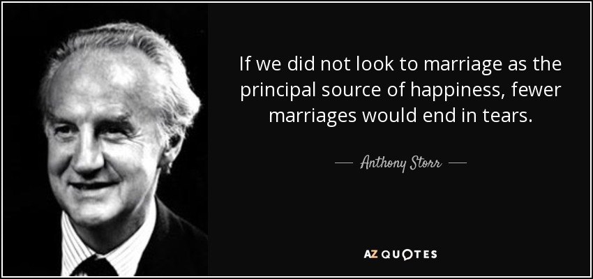 If we did not look to marriage as the principal source of happiness, fewer marriages would end in tears. - Anthony Storr
