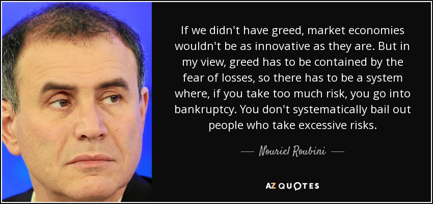 If we didn't have greed, market economies wouldn't be as innovative as they are. But in my view, greed has to be contained by the fear of losses, so there has to be a system where, if you take too much risk, you go into bankruptcy. You don't systematically bail out people who take excessive risks. - Nouriel Roubini