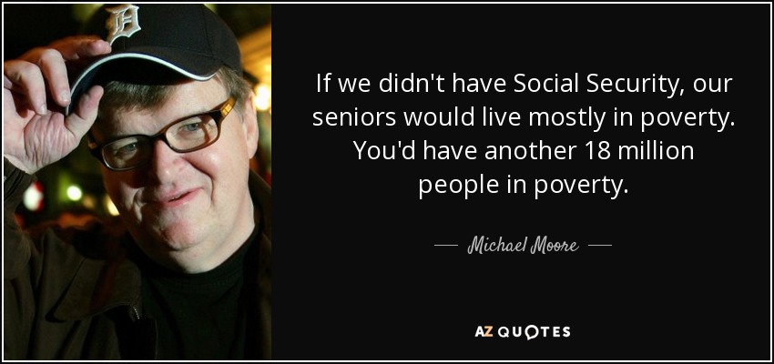 If we didn't have Social Security, our seniors would live mostly in poverty. You'd have another 18 million people in poverty. - Michael Moore