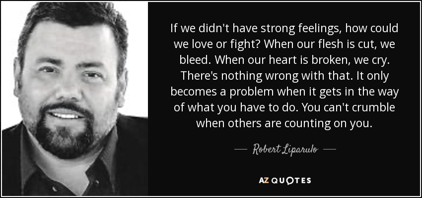 If we didn't have strong feelings, how could we love or fight? When our flesh is cut, we bleed. When our heart is broken, we cry. There's nothing wrong with that. It only becomes a problem when it gets in the way of what you have to do. You can't crumble when others are counting on you. - Robert Liparulo