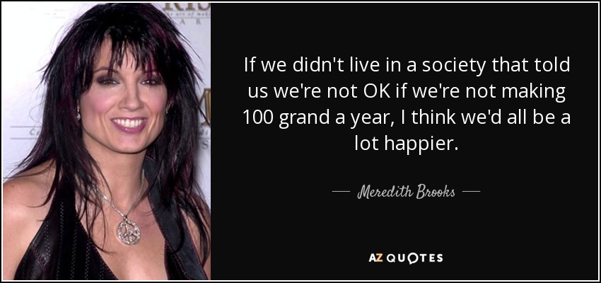 If we didn't live in a society that told us we're not OK if we're not making 100 grand a year, I think we'd all be a lot happier. - Meredith Brooks