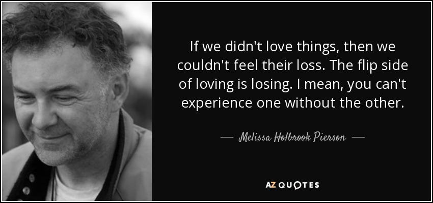 If we didn't love things, then we couldn't feel their loss. The flip side of loving is losing. I mean, you can't experience one without the other. - Melissa Holbrook Pierson