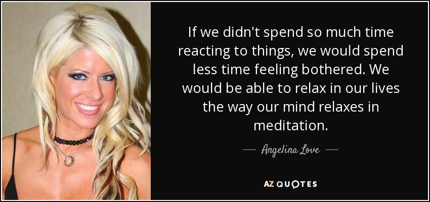 If we didn't spend so much time reacting to things, we would spend less time feeling bothered. We would be able to relax in our lives the way our mind relaxes in meditation. - Angelina Love