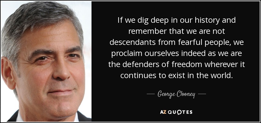 If we dig deep in our history and remember that we are not descendants from fearful people, we proclaim ourselves indeed as we are the defenders of freedom wherever it continues to exist in the world. - George Clooney