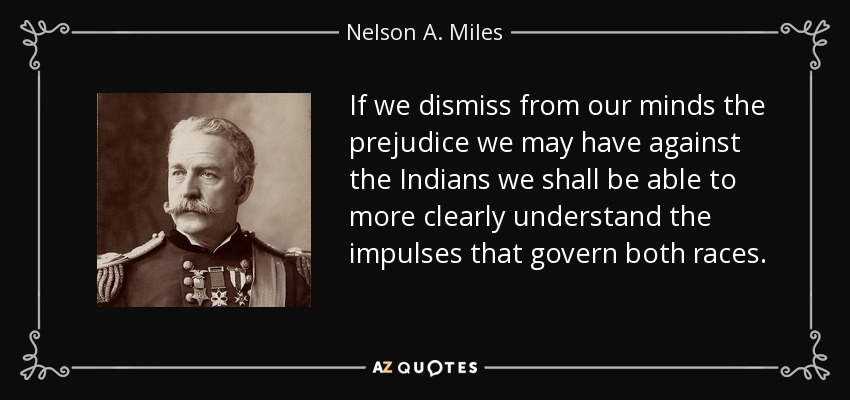 If we dismiss from our minds the prejudice we may have against the Indians we shall be able to more clearly understand the impulses that govern both races. - Nelson A. Miles