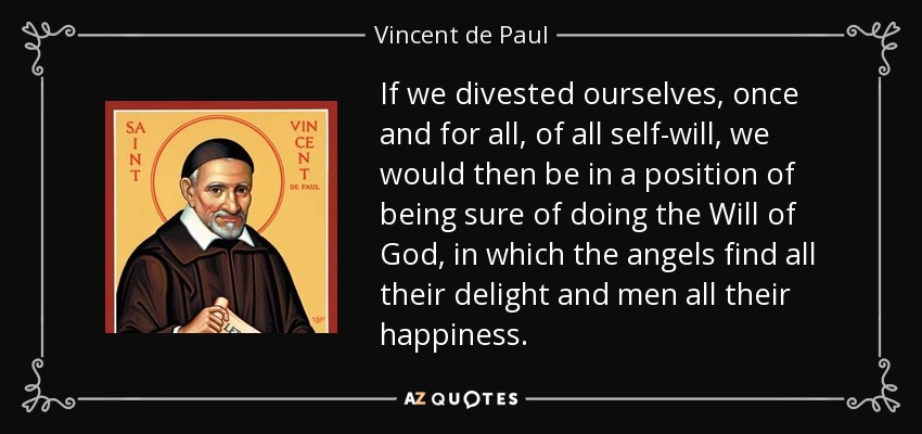 If we divested ourselves, once and for all, of all self-will, we would then be in a position of being sure of doing the Will of God, in which the angels find all their delight and men all their happiness. - Vincent de Paul