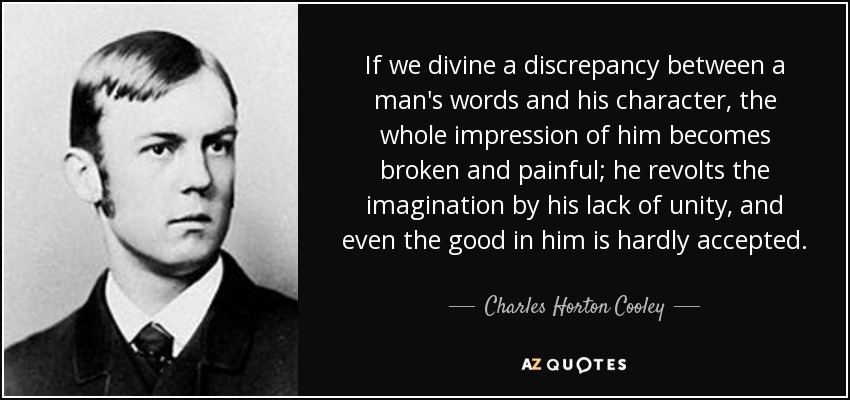 If we divine a discrepancy between a man's words and his character, the whole impression of him becomes broken and painful; he revolts the imagination by his lack of unity, and even the good in him is hardly accepted. - Charles Horton Cooley