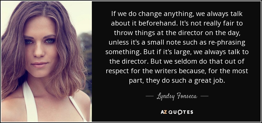 If we do change anything, we always talk about it beforehand. It's not really fair to throw things at the director on the day, unless it's a small note such as re-phrasing something. But if it's large, we always talk to the director. But we seldom do that out of respect for the writers because, for the most part, they do such a great job. - Lyndsy Fonseca
