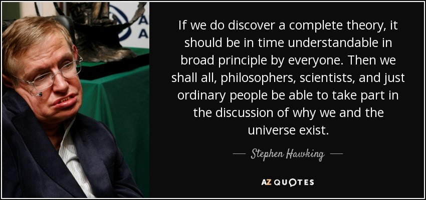 If we do discover a complete theory, it should be in time understandable in broad principle by everyone. Then we shall all, philosophers, scientists, and just ordinary people be able to take part in the discussion of why we and the universe exist. - Stephen Hawking