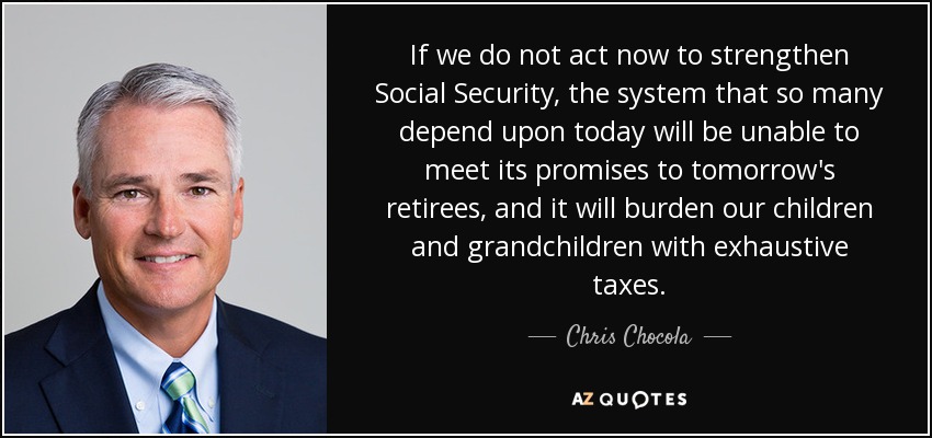 If we do not act now to strengthen Social Security, the system that so many depend upon today will be unable to meet its promises to tomorrow's retirees, and it will burden our children and grandchildren with exhaustive taxes. - Chris Chocola