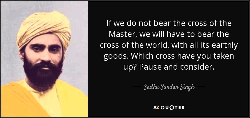 If we do not bear the cross of the Master, we will have to bear the cross of the world, with all its earthly goods. Which cross have you taken up? Pause and consider. - Sadhu Sundar Singh