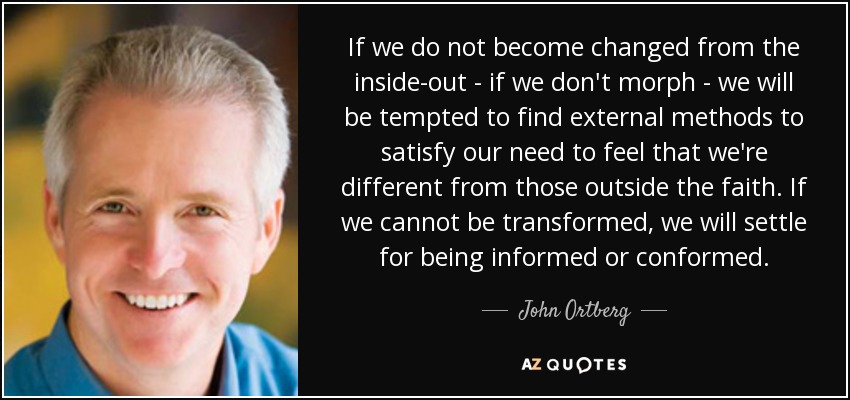 If we do not become changed from the inside-out - if we don't morph - we will be tempted to find external methods to satisfy our need to feel that we're different from those outside the faith. If we cannot be transformed, we will settle for being informed or conformed. - John Ortberg