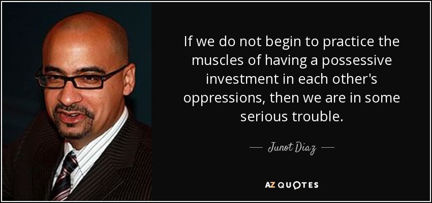 If we do not begin to practice the muscles of having a possessive investment in each other's oppressions, then we are in some serious trouble. - Junot Diaz