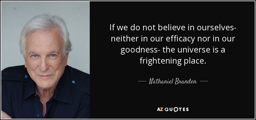 If we do not believe in ourselves- neither in our efficacy nor in our goodness- the universe is a frightening place. - Nathaniel Branden