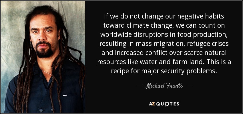 If we do not change our negative habits toward climate change, we can count on worldwide disruptions in food production, resulting in mass migration, refugee crises and increased conflict over scarce natural resources like water and farm land. This is a recipe for major security problems. - Michael Franti