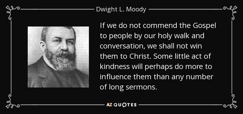 If we do not commend the Gospel to people by our holy walk and conversation, we shall not win them to Christ. Some little act of kindness will perhaps do more to influence them than any number of long sermons. - Dwight L. Moody