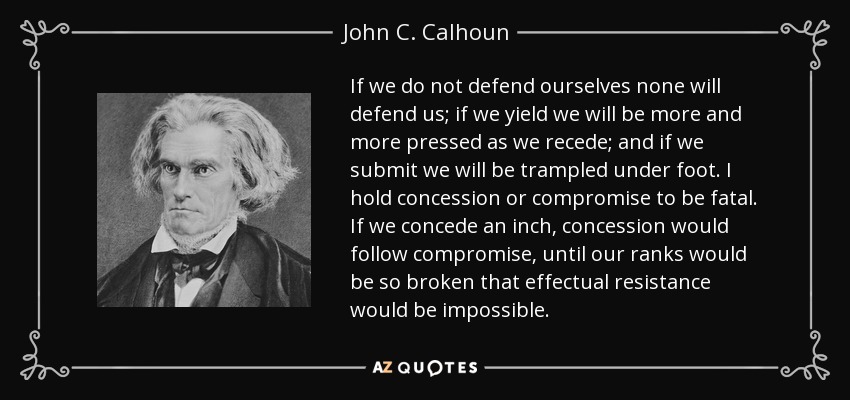 If we do not defend ourselves none will defend us; if we yield we will be more and more pressed as we recede; and if we submit we will be trampled under foot. I hold concession or compromise to be fatal. If we concede an inch, concession would follow compromise, until our ranks would be so broken that effectual resistance would be impossible. - John C. Calhoun