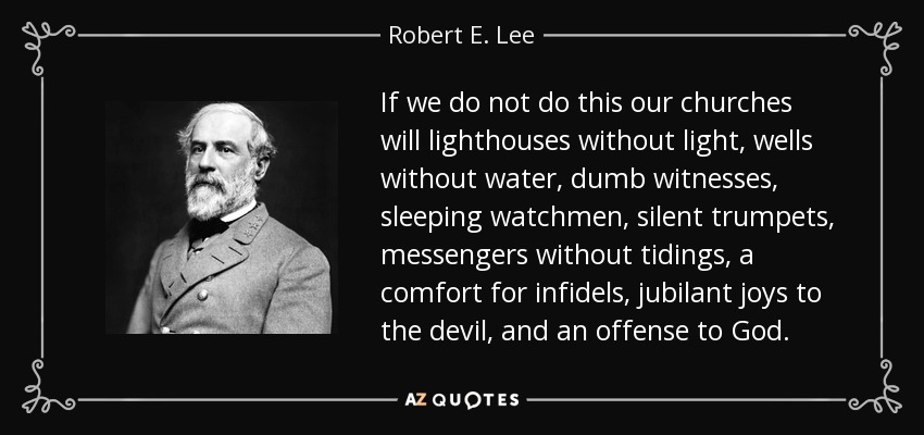 If we do not do this our churches will lighthouses without light, wells without water, dumb witnesses, sleeping watchmen, silent trumpets, messengers without tidings, a comfort for infidels, jubilant joys to the devil, and an offense to God. - Robert E. Lee