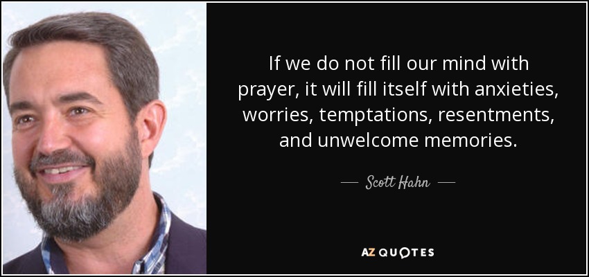 If we do not fill our mind with prayer, it will fill itself with anxieties, worries, temptations, resentments, and unwelcome memories. - Scott Hahn