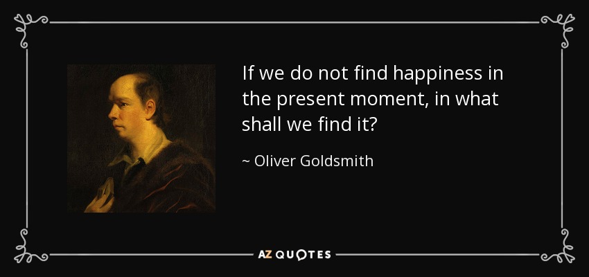 If we do not find happiness in the present moment, in what shall we find it? - Oliver Goldsmith