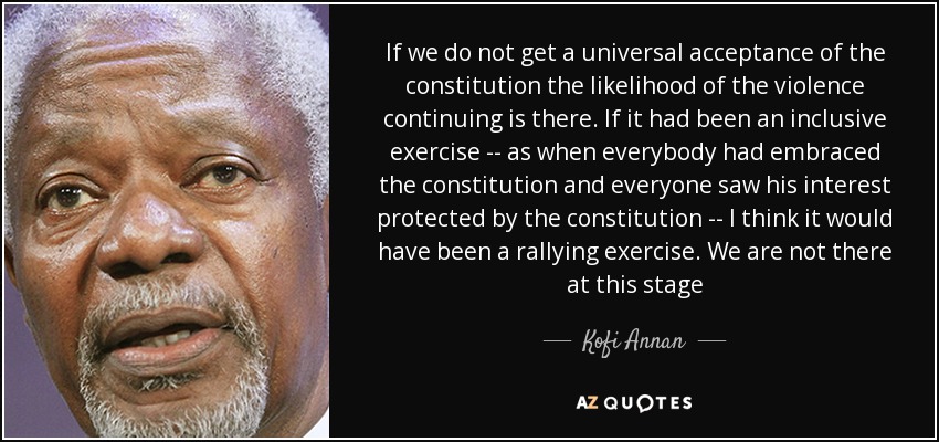 If we do not get a universal acceptance of the constitution the likelihood of the violence continuing is there. If it had been an inclusive exercise -- as when everybody had embraced the constitution and everyone saw his interest protected by the constitution -- I think it would have been a rallying exercise. We are not there at this stage - Kofi Annan