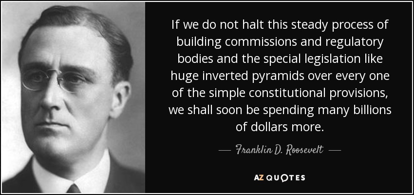 If we do not halt this steady process of building commissions and regulatory bodies and the special legislation like huge inverted pyramids over every one of the simple constitutional provisions, we shall soon be spending many billions of dollars more. - Franklin D. Roosevelt