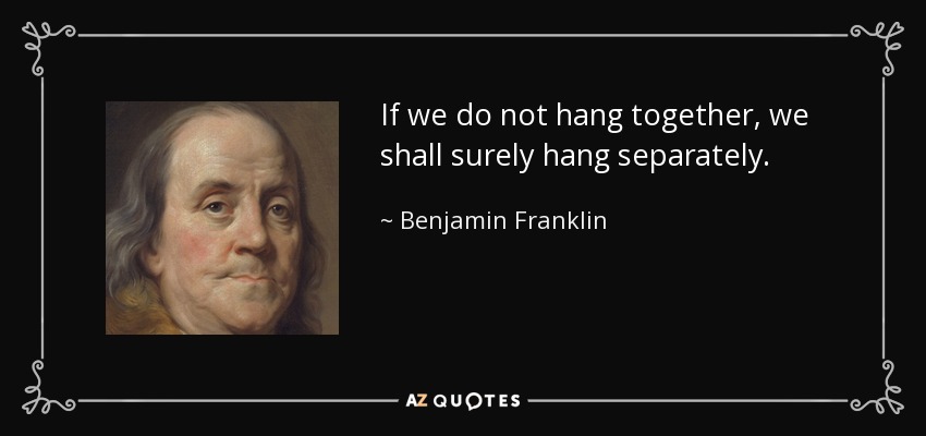 If we do not hang together, we shall surely hang separately. - Benjamin Franklin