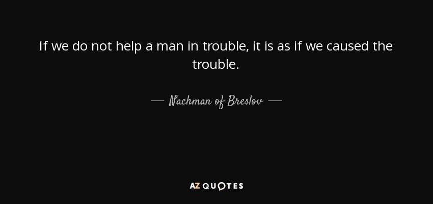 If we do not help a man in trouble, it is as if we caused the trouble. - Nachman of Breslov
